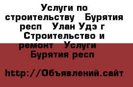 Услуги по строительству - Бурятия респ., Улан-Удэ г. Строительство и ремонт » Услуги   . Бурятия респ.